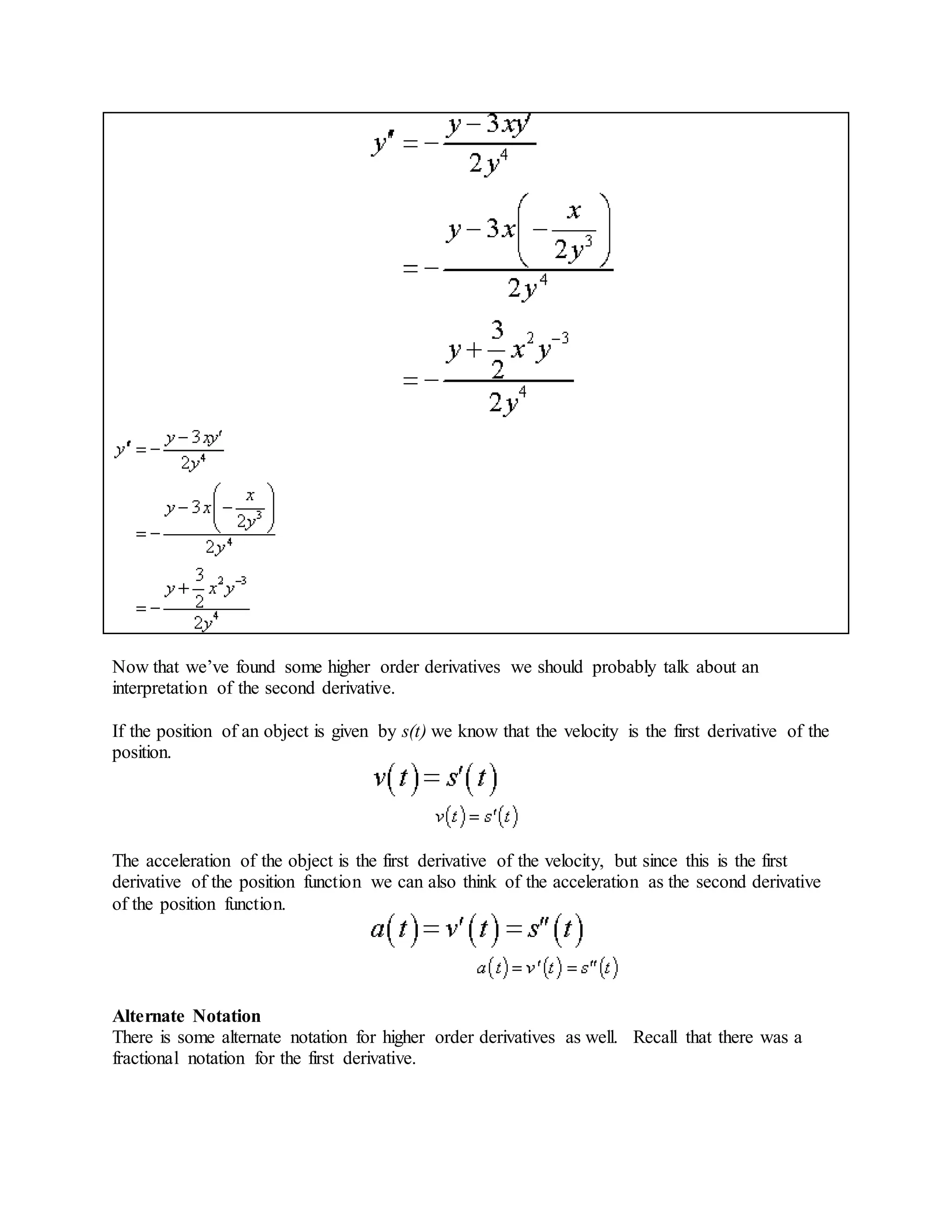 Now that we’ve found some higher order derivatives we should probably talk about an
interpretation of the second derivative.
If the position of an object is given by s(t) we know that the velocity is the first derivative of the
position.
The acceleration of the object is the first derivative of the velocity, but since this is the first
derivative of the position function we can also think of the acceleration as the second derivative
of the position function.
Alternate Notation
There is some alternate notation for higher order derivatives as well. Recall that there was a
fractional notation for the first derivative.
 