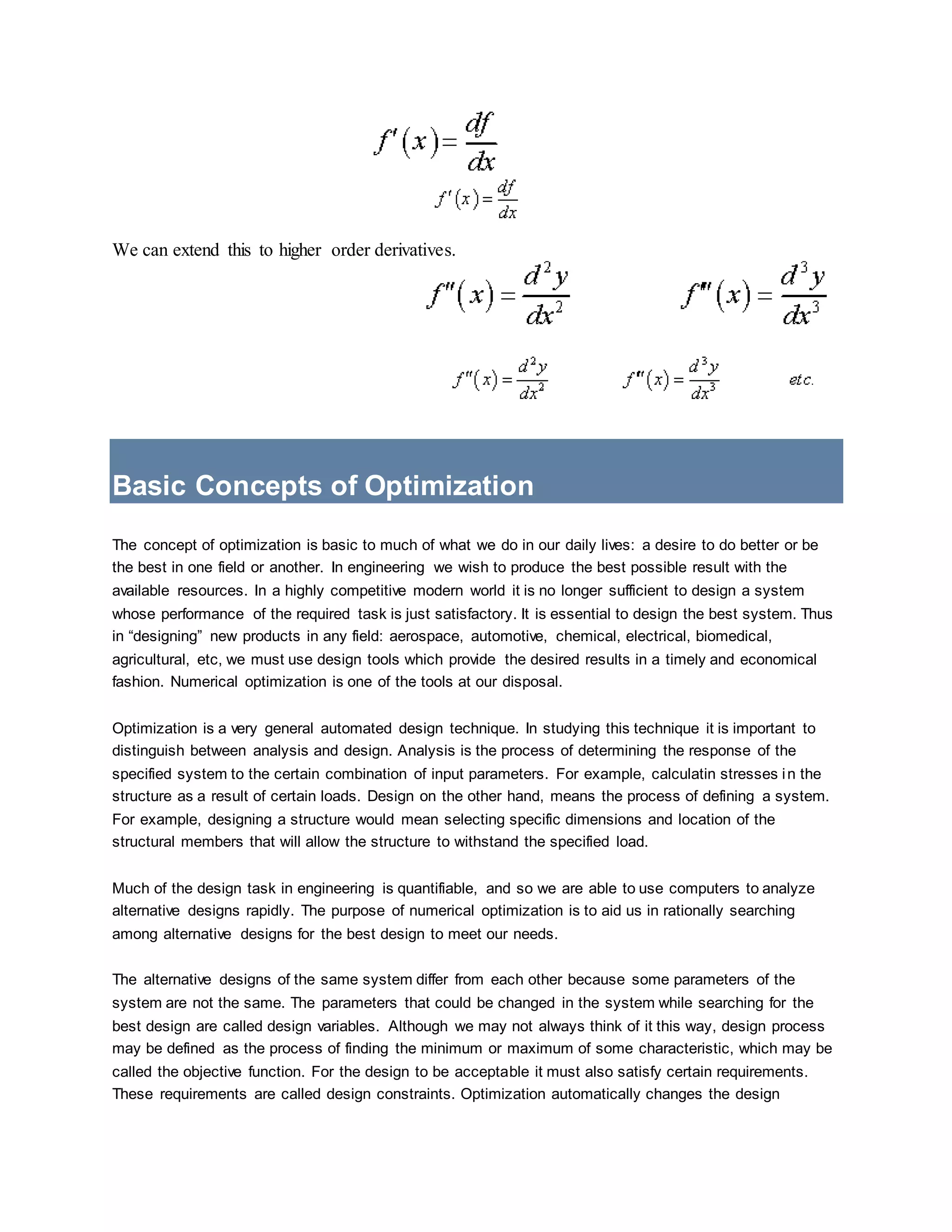 We can extend this to higher order derivatives.
Basic Concepts of Optimization
The concept of optimization is basic to much of what we do in our daily lives: a desire to do better or be
the best in one field or another. In engineering we wish to produce the best possible result with the
available resources. In a highly competitive modern world it is no longer sufficient to design a system
whose performance of the required task is just satisfactory. It is essential to design the best system. Thus
in “designing” new products in any field: aerospace, automotive, chemical, electrical, biomedical,
agricultural, etc, we must use design tools which provide the desired results in a timely and economical
fashion. Numerical optimization is one of the tools at our disposal.
Optimization is a very general automated design technique. In studying this technique it is important to
distinguish between analysis and design. Analysis is the process of determining the response of the
specified system to the certain combination of input parameters. For example, calculatin stresses in the
structure as a result of certain loads. Design on the other hand, means the process of defining a system.
For example, designing a structure would mean selecting specific dimensions and location of the
structural members that will allow the structure to withstand the specified load.
Much of the design task in engineering is quantifiable, and so we are able to use computers to analyze
alternative designs rapidly. The purpose of numerical optimization is to aid us in rationally searching
among alternative designs for the best design to meet our needs.
The alternative designs of the same system differ from each other because some parameters of the
system are not the same. The parameters that could be changed in the system while searching for the
best design are called design variables. Although we may not always think of it this way, design process
may be defined as the process of finding the minimum or maximum of some characteristic, which may be
called the objective function. For the design to be acceptable it must also satisfy certain requirements.
These requirements are called design constraints. Optimization automatically changes the design
 