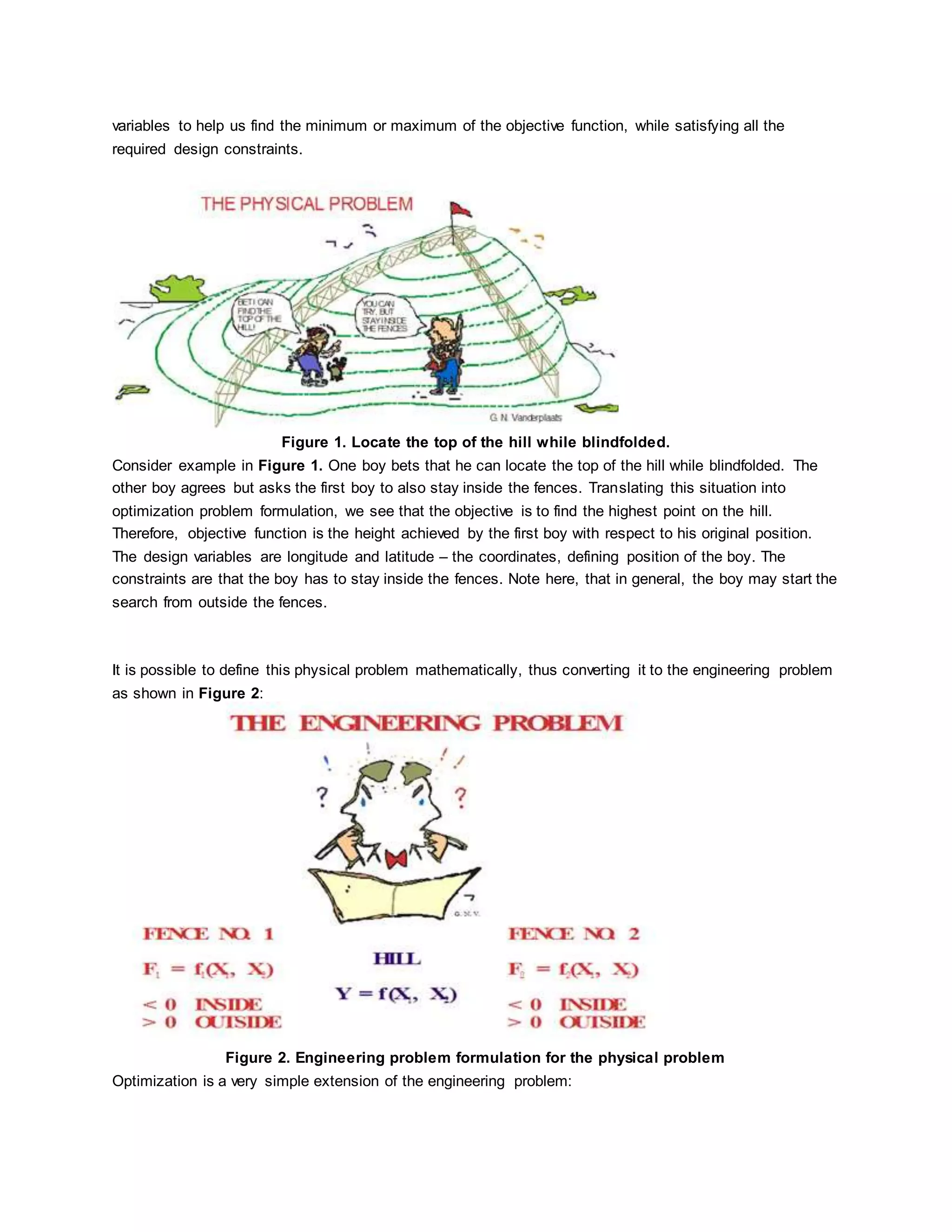 variables to help us find the minimum or maximum of the objective function, while satisfying all the
required design constraints.
Figure 1. Locate the top of the hill while blindfolded.
Consider example in Figure 1. One boy bets that he can locate the top of the hill while blindfolded. The
other boy agrees but asks the first boy to also stay inside the fences. Translating this situation into
optimization problem formulation, we see that the objective is to find the highest point on the hill.
Therefore, objective function is the height achieved by the first boy with respect to his original position.
The design variables are longitude and latitude – the coordinates, defining position of the boy. The
constraints are that the boy has to stay inside the fences. Note here, that in general, the boy may start the
search from outside the fences.
It is possible to define this physical problem mathematically, thus converting it to the engineering problem
as shown in Figure 2:
Figure 2. Engineering problem formulation for the physical problem
Optimization is a very simple extension of the engineering problem:
 