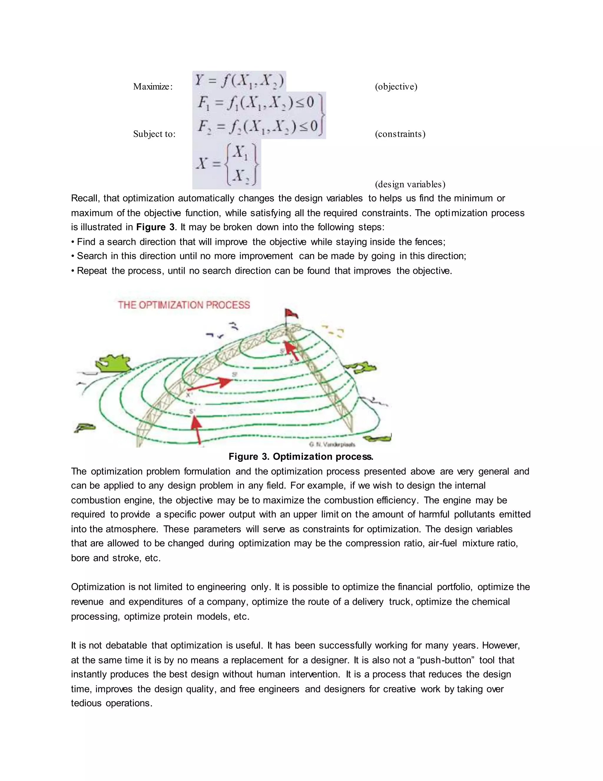 Maximize: (objective)
Subject to: (constraints)
(design variables)
Recall, that optimization automatically changes the design variables to helps us find the minimum or
maximum of the objective function, while satisfying all the required constraints. The optimization process
is illustrated in Figure 3. It may be broken down into the following steps:
• Find a search direction that will improve the objective while staying inside the fences;
• Search in this direction until no more improvement can be made by going in this direction;
• Repeat the process, until no search direction can be found that improves the objective.
Figure 3. Optimization process.
The optimization problem formulation and the optimization process presented above are very general and
can be applied to any design problem in any field. For example, if we wish to design the internal
combustion engine, the objective may be to maximize the combustion efficiency. The engine may be
required to provide a specific power output with an upper limit on the amount of harmful pollutants emitted
into the atmosphere. These parameters will serve as constraints for optimization. The design variables
that are allowed to be changed during optimization may be the compression ratio, air-fuel mixture ratio,
bore and stroke, etc.
Optimization is not limited to engineering only. It is possible to optimize the financial portfolio, optimize the
revenue and expenditures of a company, optimize the route of a delivery truck, optimize the chemical
processing, optimize protein models, etc.
It is not debatable that optimization is useful. It has been successfully working for many years. However,
at the same time it is by no means a replacement for a designer. It is also not a “push-button” tool that
instantly produces the best design without human intervention. It is a process that reduces the design
time, improves the design quality, and free engineers and designers for creative work by taking over
tedious operations.
 