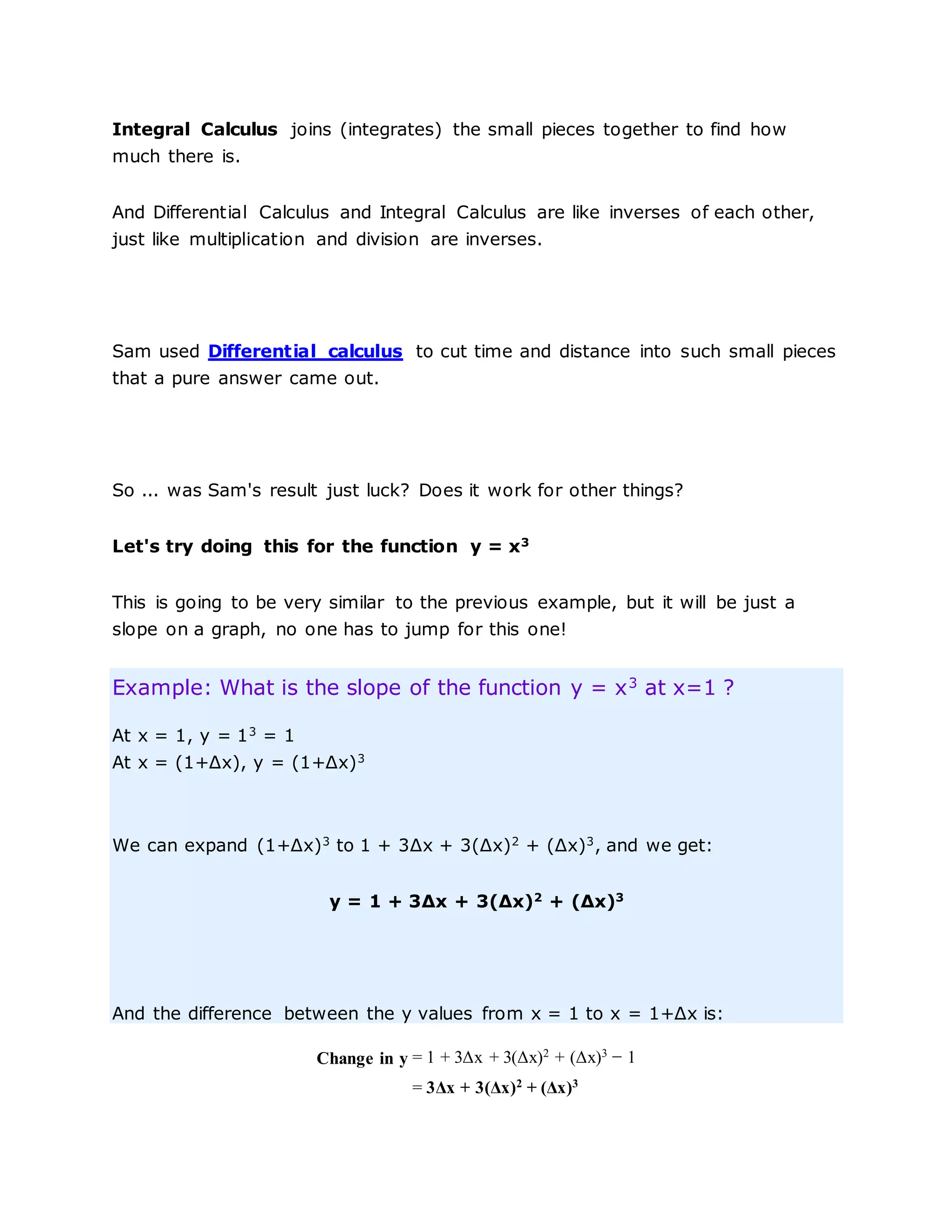 Integral Calculus joins (integrates) the small pieces together to find how
much there is.
And Differential Calculus and Integral Calculus are like inverses of each other,
just like multiplication and division are inverses.
Sam used Differential calculus to cut time and distance into such small pieces
that a pure answer came out.
So ... was Sam's result just luck? Does it work for other things?
Let's try doing this for the function y = x3
This is going to be very similar to the previous example, but it will be just a
slope on a graph, no one has to jump for this one!
Example: What is the slope of the function y = x3
at x=1 ?
At x = 1, y = 13
= 1
At x = (1+Δx), y = (1+Δx)3
We can expand (1+Δx)3
to 1 + 3Δx + 3(Δx)2
+ (Δx)3
, and we get:
y = 1 + 3Δx + 3(Δx)2
+ (Δx)3
And the difference between the y values from x = 1 to x = 1+Δx is:
Change in y = 1 + 3Δx + 3(Δx)2
+ (Δx)3
− 1
= 3Δx + 3(Δx)2
+ (Δx)3
 