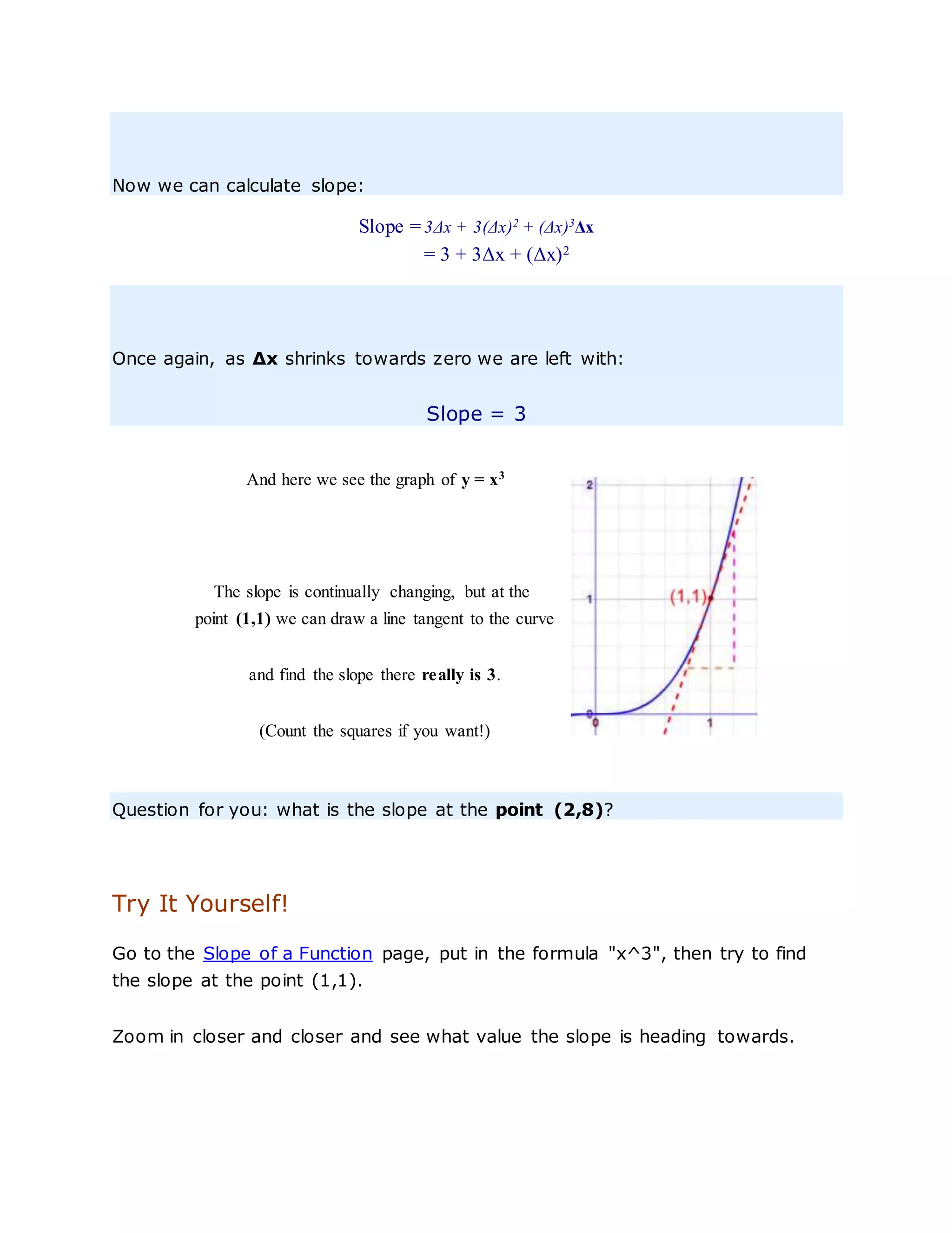 Now we can calculate slope:
Slope = 3Δx + 3(Δx)2
+ (Δx)3
Δx
= 3 + 3Δx + (Δx)2
Once again, as Δx shrinks towards zero we are left with:
Slope = 3
And here we see the graph of y = x3
The slope is continually changing, but at the
point (1,1) we can draw a line tangent to the curve
and find the slope there really is 3.
(Count the squares if you want!)
Question for you: what is the slope at the point (2,8)?
Try It Yourself!
Go to the Slope of a Function page, put in the formula "x^3", then try to find
the slope at the point (1,1).
Zoom in closer and closer and see what value the slope is heading towards.
 