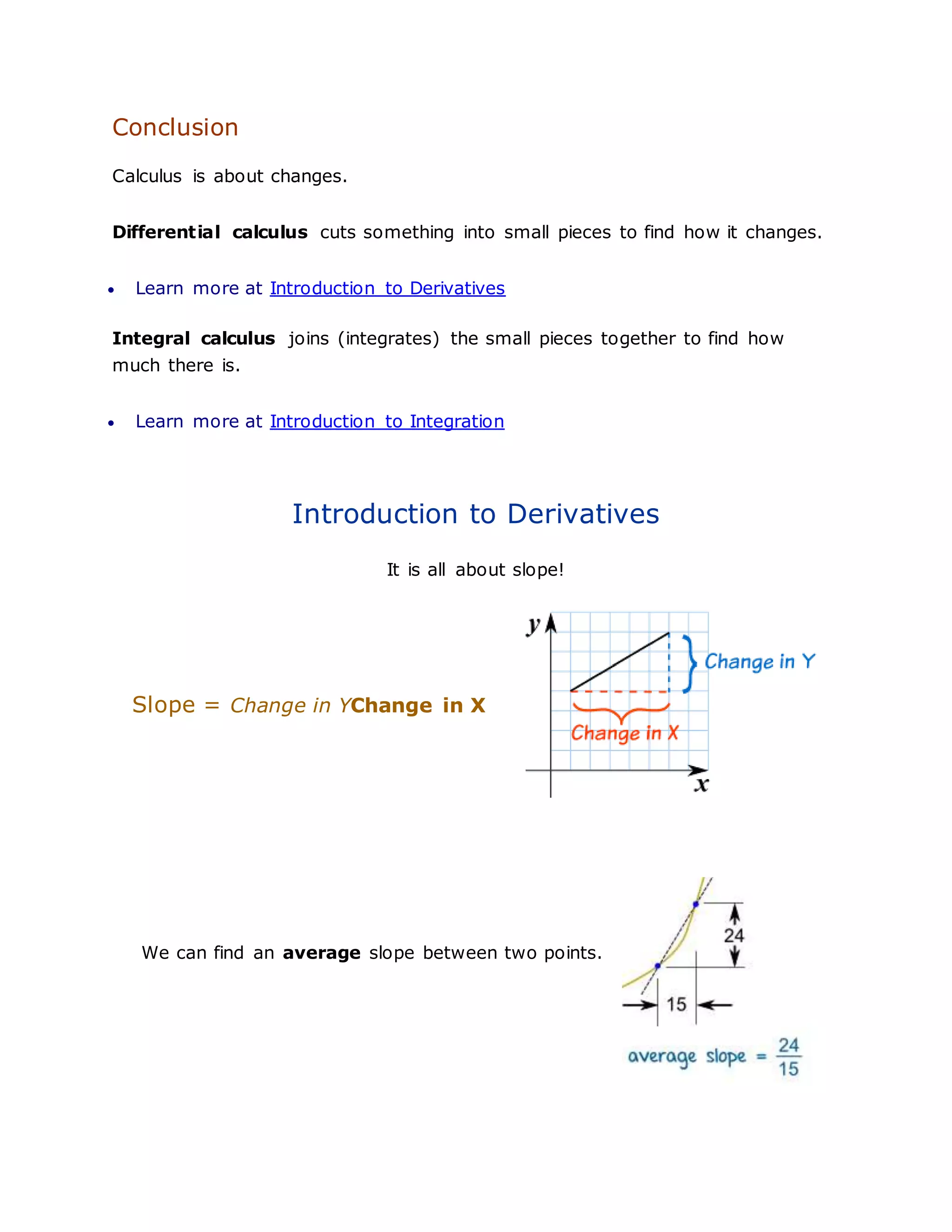 Conclusion
Calculus is about changes.
Differential calculus cuts something into small pieces to find how it changes.
 Learn more at Introduction to Derivatives
Integral calculus joins (integrates) the small pieces together to find how
much there is.
 Learn more at Introduction to Integration
Introduction to Derivatives
It is all about slope!
Slope = Change in YChange in X
We can find an average slope between two points.
 