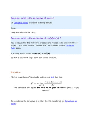 Example: what is the derivative of sin(x) ?
On Derivative Rules it is listed as being cos(x)
Done.
Using the rules can be tricky!
Example: what is the derivative of cos(x)sin(x) ?
You can't just find the derivative of cos(x) and multiply it by the derivative of
sin(x) ... you must use the "Product Rule" as explained on the Derivative
Rules page.
It actually works out to be cos2
(x) - sin2
(x)
So that is your next step: learn how to use the rules.
Notation
"Shrink towards zero" is actually written as a limit like this:
"The derivative of f equals the limit as Δx goes to zero of f(x+Δx) - f(x)
over Δx"
Or sometimes the derivative is written like this (explained on Derivatives as
dy/dx):
 