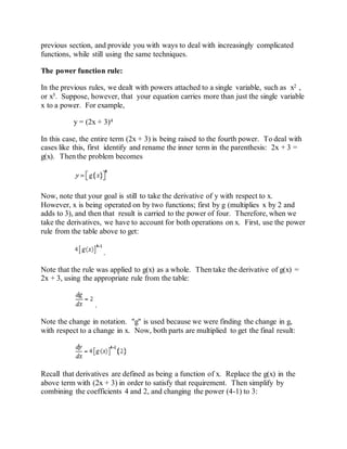 previous section, and provide you with ways to deal with increasingly complicated
functions, while still using the same techniques.
The power function rule:
In the previous rules, we dealt with powers attached to a single variable, such as x2 ,
or x5. Suppose, however, that your equation carries more than just the single variable
x to a power. For example,
y = (2x + 3)4
In this case, the entire term (2x + 3) is being raised to the fourth power. To deal with
cases like this, first identify and rename the inner term in the parenthesis: 2x + 3 =
g(x). Then the problem becomes
Now, note that your goal is still to take the derivative of y with respect to x.
However, x is being operated on by two functions; first by g (multiplies x by 2 and
adds to 3), and then that result is carried to the power of four. Therefore, when we
take the derivatives, we have to account for both operations on x. First, use the power
rule from the table above to get:
.
Note that the rule was applied to g(x) as a whole. Then take the derivative of g(x) =
2x + 3, using the appropriate rule from the table:
.
Note the change in notation. "g" is used because we were finding the change in g,
with respect to a change in x. Now, both parts are multiplied to get the final result:
Recall that derivatives are defined as being a function of x. Replace the g(x) in the
above term with (2x + 3) in order to satisfy that requirement. Then simplify by
combining the coefficients 4 and 2, and changing the power (4-1) to 3:
 