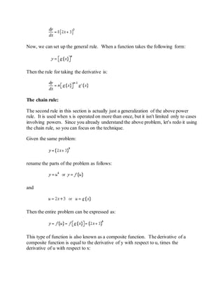 Now, we can set up the general rule. When a function takes the following form:
Then the rule for taking the derivative is:
The chain rule:
The second rule in this section is actually just a generalization of the above power
rule. It is used when x is operated on more than once, but it isn't limited only to cases
involving powers. Since you already understand the above problem, let's redo it using
the chain rule, so you can focus on the technique.
Given the same problem:
rename the parts of the problem as follows:
and
Then the entire problem can be expressed as:
This type of function is also known as a composite function. The derivative of a
composite function is equal to the derivative of y with respect to u, times the
derivative of u with respect to x:
 