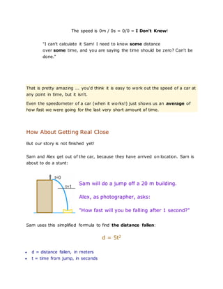 The speed is 0m / 0s = 0/0 = I Don't Know!
"I can't calculate it Sam! I need to know some distance
over some time, and you are saying the time should be zero? Can't be
done."
That is pretty amazing ... you'd think it is easy to work out the speed of a car at
any point in time, but it isn't.
Even the speedometer of a car (when it works!) just shows us an average of
how fast we were going for the last very short amount of time.
How About Getting Real Close
But our story is not finished yet!
Sam and Alex get out of the car, because they have arrived on location. Sam is
about to do a stunt:
Sam will do a jump off a 20 m building.
Alex, as photographer, asks:
"How fast will you be falling after 1 second?"
Sam uses this simplified formula to find the distance fallen:
d = 5t2
 d = distance fallen, in meters
 t = time from jump, in seconds
 