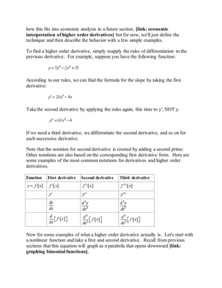 how this fits into economic analysis in a future section, [link: economic
interpretation of higher order derivatives] but for now, we'll just define the
technique and then describe the behavior with a few simple examples.
To find a higher order derivative, simply reapply the rules of differentiation to the
previous derivative. For example, suppose you have the following function:
According to our rules, we can find the formula for the slope by taking the first
derivative:
Take the second derivative by applying the rules again, this time to y', NOT y:
If we need a third derivative, we differentiate the second derivative, and so on for
each successive derivative.
Note that the notation for second derivative is created by adding a second prime.
Other notations are also based on the corresponding first derivative form. Here are
some examples of the most common notations for derivatives and higher order
derivatives.
Function First derivative Second derivative Third derivative
Now for some examples of what a higher order derivative actually is. Let's start with
a nonlinear function and take a first and second derivative. Recall from previous
sections that this equation will graph as a parabola that opens downward [link:
graphing binomial functions].
 