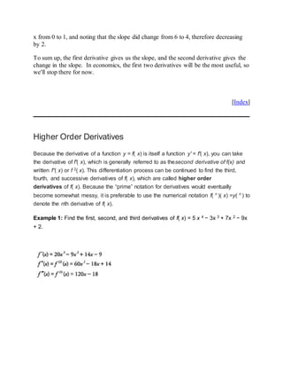 x from 0 to 1, and noting that the slope did change from 6 to 4, therefore decreasing
by 2.
To sum up, the first derivative gives us the slope, and the second derivative gives the
change in the slope. In economics, the first two derivatives will be the most useful, so
we'll stop there for now.
[Index]
Higher Order Derivatives
Because the derivative of a function y = f( x) is itself a function y′ = f′( x), you can take
the derivative of f′( x), which is generally referred to as thesecond derivative of f(x) and
written f“( x) or f 2( x). This differentiation process can be continued to find the third,
fourth, and successive derivatives of f( x), which are called higher order
derivatives of f( x). Because the “prime” notation for derivatives would eventually
become somewhat messy, it is preferable to use the numerical notation f( n
)( x) =y( n
) to
denote the nth derivative of f( x).
Example 1: Find the first, second, and third derivatives of f( x) = 5 x 4 − 3x 3 + 7x 2 − 9x
+ 2.
 