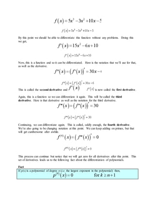 By this point we should be able to differentiate this function without any problems. Doing this
we get,
Now, this is a function and so it can be differentiated. Here is the notation that we’ll use for that,
as well as the derivative.
This is called the second derivative and is now called the first derivative.
Again, this is a function so we can differentiate it again. This will be called the third
derivative. Here is that derivative as well as the notation for the third derivative.
Continuing, we can differentiate again. This is called, oddly enough, the fourth derivative.
We’re also going to be changing notation at this point. We can keep adding on primes, but that
will get cumbersome after awhile.
This process can continue but notice that we will get zero for all derivatives after this point. This
set of derivatives leads us to the following fact about the differentiation of polynomials.
Fact
If p(x) is a polynomial of degree n (i.e. the largest exponent in the polynomial) then,
 