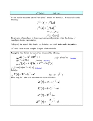 We will need to be careful with the “non-prime” notation for derivatives. Consider each of the
following.
The presence of parenthesis in the exponent denotes differentiation while the absence of
parenthesis denotes exponentiation.
Collectively the second, third, fourth, etc. derivatives are called higher order derivatives.
Let’s take a look at some examples of higher order derivatives.
Example 1 Find the first four derivatives for each of the following.
(a) [Solution]
(b) [Solution]
(c)
[Solution]
Solution
(a)
There really isn’t a lot to do here other than do the derivatives.
 