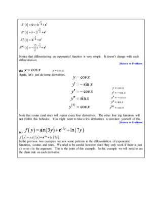 Notice that differentiating an exponential function is very simple. It doesn’t change with each
differentiation.
[Return to Problems]
(b)
Again, let’s just do some derivatives.
Note that cosine (and sine) will repeat every four derivatives. The other four trig functions will
not exhibit this behavior. You might want to take a few derivatives to convince yourself of this.
[Return to Problems]
(c)
In the previous two examples we saw some patterns in the differentiation of exponential
functions, cosines and sines. We need to be careful however since they only work if there is just
a t or an x in the argument. This is the point of this example. In this example we will need to use
the chain rule on each derivative.
 