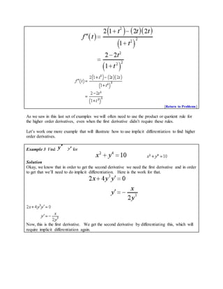 [Return to Problems]
As we saw in this last set of examples we will often need to use the product or quotient rule for
the higher order derivatives, even when the first derivative didn’t require these rules.
Let’s work one more example that will illustrate how to use implicit differentiation to find higher
order derivatives.
Example 3 Find for
Solution
Okay, we know that in order to get the second derivative we need the first derivative and in order
to get that we’ll need to do implicit differentiation. Here is the work for that.
Now, this is the first derivative. We get the second derivative by differentiating this, which will
require implicit differentiation again.
 