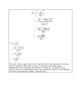 This is fine as far as it goes. However, we would like there to be no derivatives in the answer.
We don’t, generally, mind having x’s and/or y’s in the answer when doing implicit
differentiation, but we really don’t like derivatives in the answer. We can get rid of the
derivative however by acknowledging that we know what the first derivative is and substituting
this into the second derivative equation. Doing this gives,
 