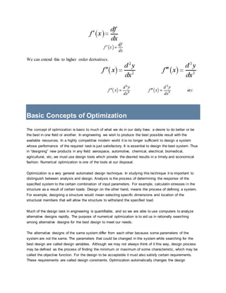 We can extend this to higher order derivatives.
Basic Concepts of Optimization
The concept of optimization is basic to much of what we do in our daily lives: a desire to do better or be
the best in one field or another. In engineering we wish to produce the best possible result with the
available resources. In a highly competitive modern world it is no longer sufficient to design a system
whose performance of the required task is just satisfactory. It is essential to design the best system. Thus
in “designing” new products in any field: aerospace, automotive, chemical, electrical, biomedical,
agricultural, etc, we must use design tools which provide the desired results in a timely and economical
fashion. Numerical optimization is one of the tools at our disposal.
Optimization is a very general automated design technique. In studying this technique it is important to
distinguish between analysis and design. Analysis is the process of determining the response of the
specified system to the certain combination of input parameters. For example, calculatin stresses in the
structure as a result of certain loads. Design on the other hand, means the process of defining a system.
For example, designing a structure would mean selecting specific dimensions and location of the
structural members that will allow the structure to withstand the specified load.
Much of the design task in engineering is quantifiable, and so we are able to use computers to analyze
alternative designs rapidly. The purpose of numerical optimization is to aid us in rationally searching
among alternative designs for the best design to meet our needs.
The alternative designs of the same system differ from each other because some parameters of the
system are not the same. The parameters that could be changed in the system while searching for the
best design are called design variables. Although we may not always think of it this way, design process
may be defined as the process of finding the minimum or maximum of some characteristic, which may be
called the objective function. For the design to be acceptable it must also satisfy certain requirements.
These requirements are called design constraints. Optimization automatically changes the design
 