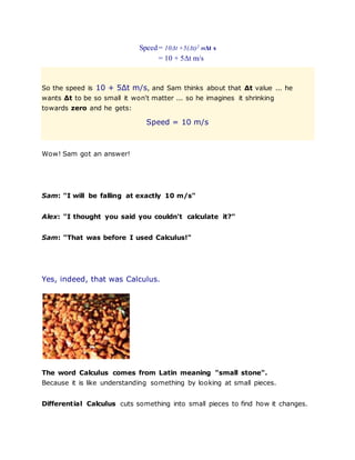 Speed= 10Δt +5(Δt)2 mΔt s
= 10 + 5Δt m/s
So the speed is 10 + 5Δt m/s, and Sam thinks about that Δt value ... he
wants Δt to be so small it won't matter ... so he imagines it shrinking
towards zero and he gets:
Speed = 10 m/s
Wow! Sam got an answer!
Sam: "I will be falling at exactly 10 m/s"
Alex: "I thought you said you couldn't calculate it?"
Sam: "That was before I used Calculus!"
Yes, indeed, that was Calculus.
The word Calculus comes from Latin meaning "small stone".
Because it is like understanding something by looking at small pieces.
Differential Calculus cuts something into small pieces to find how it changes.
 