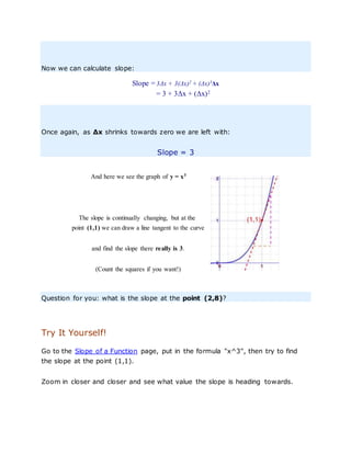 Now we can calculate slope:
Slope = 3Δx + 3(Δx)2
+ (Δx)3
Δx
= 3 + 3Δx + (Δx)2
Once again, as Δx shrinks towards zero we are left with:
Slope = 3
And here we see the graph of y = x3
The slope is continually changing, but at the
point (1,1) we can draw a line tangent to the curve
and find the slope there really is 3.
(Count the squares if you want!)
Question for you: what is the slope at the point (2,8)?
Try It Yourself!
Go to the Slope of a Function page, put in the formula "x^3", then try to find
the slope at the point (1,1).
Zoom in closer and closer and see what value the slope is heading towards.
 