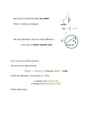But how do we find the slope at a point?
There is nothing to measure!
But with derivatives we use a small difference ...
... then have it shrink towards zero.
Let us Find a Derivative!
We will use the slope formula:
Slope = Change in YChange in X = ΔyΔx
to find the derivative of a function y = f(x)
x changes from x to x+Δx
y changes from f(x) to f(x+Δx)
Follow these steps:
 