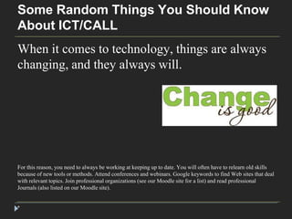 Some Random Things You Should Know 
About ICT/CALL 
When it comes to technology, things are always 
changing, and they always will. 
For this reason, you need to always be working at keeping up to date. You will often have to relearn old skills 
because of new tools or methods. Attend conferences and webinars. Google keywords to find Web sites that deal 
with relevant topics. Join professional organizations (see our Moodle site for a list) and read professional 
Journals (also listed on our Moodle site). 
* 
 