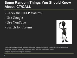 Some Random Things You Should Know 
About ICT/CALL 
- Check the HELP features! 
- Use Google 
- Use YouTube 
- Search for Forums 
Learn how to use Google and other search engines in a methodical way. If you're looking for a particular 
phrase, use quotation marks. The two entries below will give you different results: 
computer language vs "computer language" 
* 
 