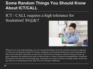Some Random Things You Should Know 
About ICT/CALL 
ICT / CALL requires a high tolerance for 
frustration! $#@&!! 
Whenever you work with technology, you can’t assume that things will always work the way they’re supposed 
to or the way you think they should. If you have a problem, try to break the problem down into small parts and 
then work on each part. Sometimes you just have to shut down the computer or quit the software and start up 
again. Sometimes the problem is the result of software bugs or viruses or hardware incompatibilities. Sometimes 
the problem exists because of knowledge gaps. Sometimes you’re just too tired to see things clearly. In that case, 
quit what you’re doing and get some sleep. The rest will make a difference. 
* 
 