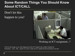 Some Random Things You Should Know 
About ICT/CALL 
Don't let this 
happen to you! 
* 
Working on ICT assignment...? 
Click on the image to see what happened to this ICT student who couldn’t handle the 
frustration…well…OK…maybe we wasn’t really an ICT student but the frustration was real! 
 