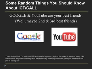 Some Random Things You Should Know 
About ICT/CALL 
* 
GOOGLE & YouTube are your best friends. 
(Well, maybe 2nd & 3rd best friends) 
That’s the third time I’ve mentioned this so it must be important! In short, the answer is out there. It may take 
time to find it but your Web mining skills may be the only resource you have for getting the information that 
you’re looking for. 
 