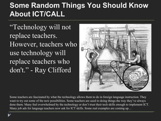 Some Random Things You Should Know 
About ICT/CALL 
“Technology will not 
replace teachers. 
However, teachers who 
use technology will 
replace teachers who 
don't.” - Ray Clifford 
Some teachers are fascinated by what the technology allows them to do in foreign language instruction. They 
want to try out some of the new possibilities. Some teachers are used to doing things the way they’ve always 
done them. Many feel overwhelmed by the technology or don’t trust their tech skills enough to implement ICT. 
Many job ads for language teachers now ask for ICT skills. Some real examples are coming up… 
* 
 