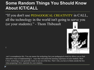 Some Random Things You Should Know 
About ICT/CALL 
“If you don't use PEDAGOGICAL CREATIVITY in CALL, 
all the technology in the world isn't going to serve you 
(or your students).” - Thom Thibeault 
I 
can’t overemphasize this. You can master the technology but your pedagogical creativity allows you to find 
innovative ways of implementing it…ways that will enrich the learning experience of your students. Most 
CALL technology is not generally ready to use out of the box. That’s why you have to think outside the box 
when preparing CALL materials for your students. 
* 
 