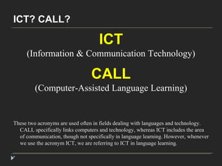 ICT? CALL? 
* 
ICT 
(Information & Communication Technology) 
CALL 
(Computer-Assisted Language Learning) 
These two acronyms are used often in fields dealing with languages and technology. 
CALL specifically links computers and technology, whereas ICT includes the area 
of communication, though not specifically in language learning. However, whenever 
we use the acronym ICT, we are referring to ICT in language learning. 
 