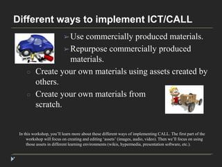 Different ways to implement ICT/CALL 
* 
➢Use commercially produced materials. 
➢Repurpose commercially produced 
materials. 
○ Create your own materials using assets created by 
others. 
○ Create your own materials from 
scratch. 
In this workshop, you’ll learn more about these different ways of implementing CALL. The first part of the 
workshop will focus on creating and editing ‘assets’ (images, audio, video). Then we’ll focus on using 
those assets in different learning environments (wikis, hypermedia, presentation software, etc.). 
 