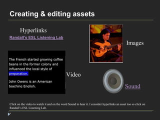 Creating & editing assets 
Hyperlinks 
Click on the video to watch it and on the word Sound to hear it. I consider hyperlinks an asset too so click on 
Randall’s ESL Listening Lab. 
* 
Images 
Video 
Sound 
Randall’s ESL Listening Lab 
 