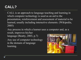 CALL? 
* 
CALL is an approach to language teaching and learning in 
which computer technology is used as an aid to the 
presentation, reinforcement and assessment of material to be 
learned, usually including interactive elements. (Wikipedia, 
2005) 
Any process in which a learner uses a computer and, as a 
result, improves his/her 
language (Beatty, 2003, p.7) 
Any use of computer technology 
in the domain of language 
learning. 
 
