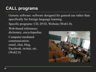 CALL programs 
* 
Generic software: software designed for general use rather than 
specifically for foreign language learning. 
Specific programs: CD, DVD, Website (Web1.0). 
Web-based references: 
dictionary, encyclopedias. 
Computer-mediated 
communication: 
email, chat, blog, 
Facebook, twitter, etc. 
(Web2.0) 
 