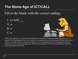 The Stone Age of ICT/CALL 
Fill in the blank with the correct ending: 
* 
1. yo habl___ 
A. a 
B. o 
C. e 
CALL was originally very primitive because hardware was primitive. Computers could display only text, no 
graphics. The first computers didn’t have a mouse, You entered your answer by typing in the letter of the correct 
answer. Also, there were few software development tools. Development tools were complicated to use and 
required an extensive technical background. The first implementations of CALL consisted mainly of grammar 
drills, often called ‘Drill & Kill’. 
 