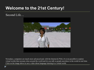 Welcome to the 21st Century! 
Second Life… 
Nowadays, computers are much more advanced and, with the Internet & Web, it's even possible to explore 
virtual worlds that recreate cities around the world and let you talk to people anywhere in the world in real time. 
Click on the image above to see a video about language learning in a virtual world. 
* 
 