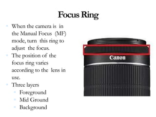 FocusRing
 When the camera is in
the Manual Focus (MF)
mode, turn this ring to
adjust the focus.
 The position of the
focus ring varies
according to the lens in
use.
 Three layers
 Foreground
 Mid Ground
 Background
 