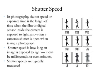 Shutter Speed
 In photography, shutter speed or
exposure time is the length of
time when the film or digital
sensor inside the camera is
exposed to light, also when a
camera's shutter is open when
taking a photograph.
 Shutter speed is how long an
image is exposed to light — it can
be milliseconds, or even minutes.
 Shutter speeds are typically
measured
 