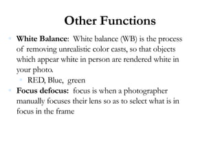 Other Functions
 White Balance: White balance (WB) is the process
of removing unrealistic color casts, so that objects
which appear white in person are rendered white in
your photo.
 RED, Blue, green
 Focus defocus: focus is when a photographer
manually focuses their lens so as to select what is in
focus in the frame
 