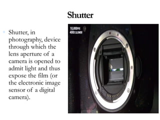 Shutter
 Shutter, in
photography, device
through which the
lens aperture of a
camera is opened to
admit light and thus
expose the film (or
the electronic image
sensor of a digital
camera).
 