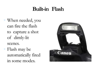 Built-in Flash
 When needed, you
can fire the flash
to capture a shot
of dimly-lit
scenes.
 Flash may be
automatically fired
in some modes.
 