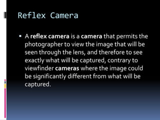 Reflex Camera
 A reflex camera is a camera that permits the
photographer to view the image that will be
seen through the lens, and therefore to see
exactly what will be captured, contrary to
viewfinder cameras where the image could
be significantly different from what will be
captured.
 