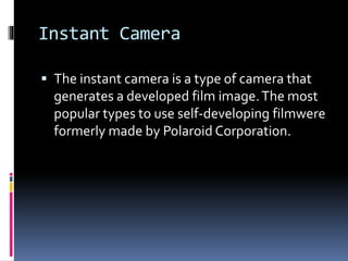 Instant Camera
 The instant camera is a type of camera that
generates a developed film image.The most
popular types to use self-developing filmwere
formerly made by Polaroid Corporation.
 