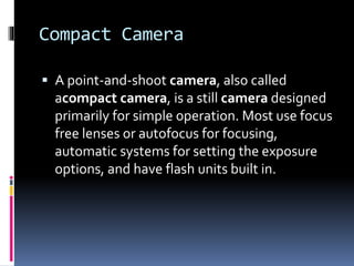 Compact Camera
 A point-and-shoot camera, also called
acompact camera, is a still camera designed
primarily for simple operation. Most use focus
free lenses or autofocus for focusing,
automatic systems for setting the exposure
options, and have flash units built in.
 