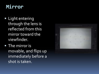 Mirror
 Light entering
through the lens is
reflected from this
mirror toward the
viewfinder.
 The mirror is
movable, and flips up
immediately before a
shot is taken.
 