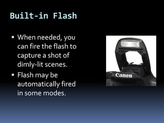 Built-in Flash
 When needed, you
can fire the flash to
capture a shot of
dimly-lit scenes.
 Flash may be
automatically fired
in some modes.
 
