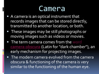 Camera
 A camera is an optical instrument that
records images that can be stored directly,
transmitted to another location, or both.
 These images may be still photographs or
moving images such as videos or movies.
 The term camera comes from the word
camera obscura (Latin for "dark chamber"), an
early mechanism for projecting images.
 The modern camera evolved from the camera
obscura & functioning of the camera is very
similar to the functioning of the human eye.
 
