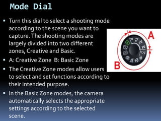 Mode Dial
 Turn this dial to select a shooting mode
according to the scene you want to
capture.The shooting modes are
largely divided into two different
zones, Creative and Basic.
 A: Creative Zone B: Basic Zone
 The Creative Zone modes allow users
to select and set functions according to
their intended purpose.
 In the Basic Zone modes, the camera
automatically selects the appropriate
settings according to the selected
scene.
 
