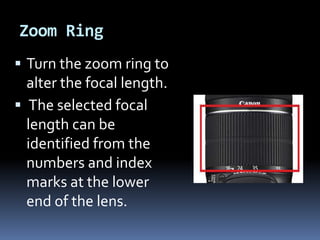 Zoom Ring
 Turn the zoom ring to
alter the focal length.
 The selected focal
length can be
identified from the
numbers and index
marks at the lower
end of the lens.
 