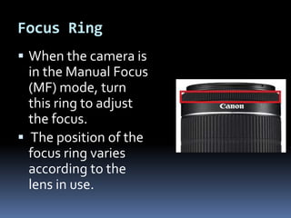 Focus Ring
 When the camera is
in the Manual Focus
(MF) mode, turn
this ring to adjust
the focus.
 The position of the
focus ring varies
according to the
lens in use.
 